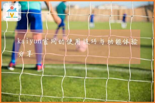 kaiyun官网的使用技巧与功能体验分享