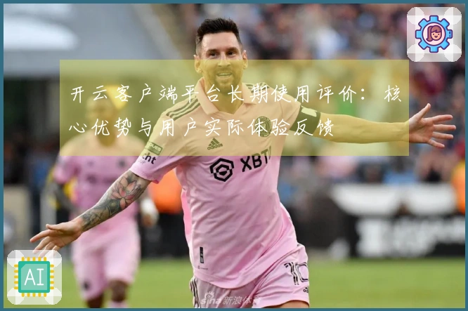 开云客户端平台长期使用评价：核心优势与用户实际体验反馈