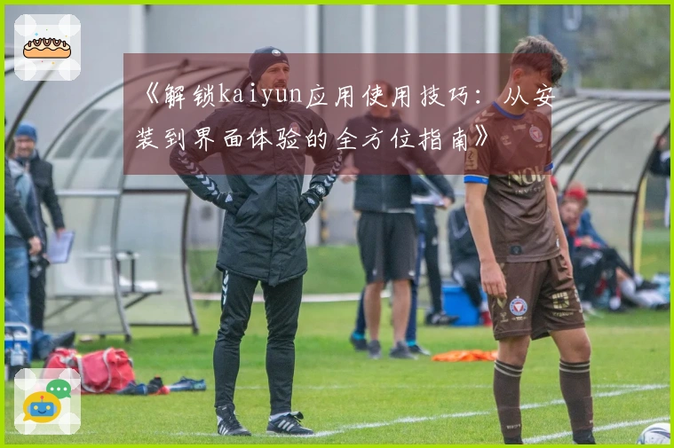 《解锁kaiyun应用使用技巧：从安装到界面体验的全方位指南》