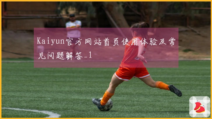 Kaiyun官方网站首页使用体验及常见问题解答_1