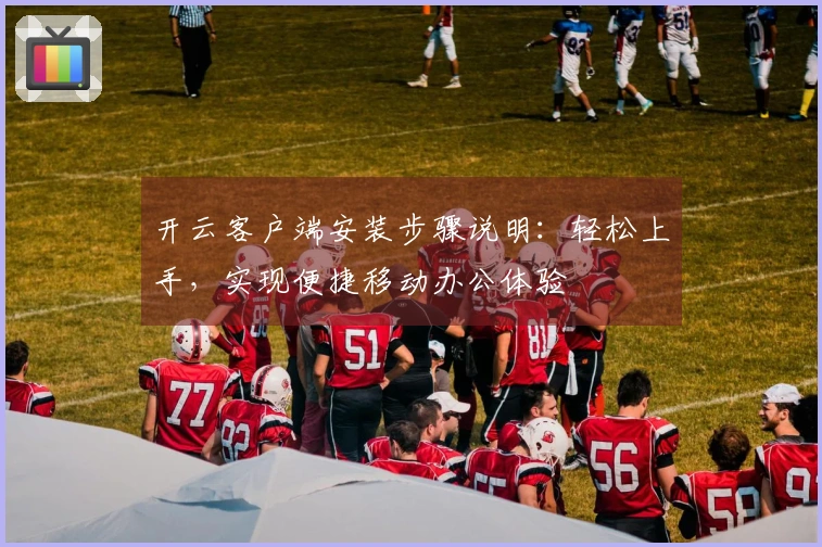 开云客户端安装步骤说明：轻松上手，实现便捷移动办公体验