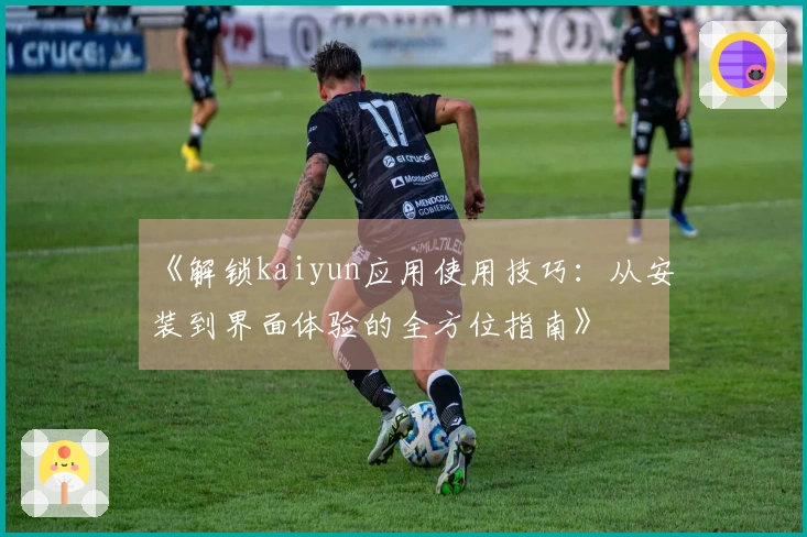 《解锁kaiyun应用使用技巧：从安装到界面体验的全方位指南》