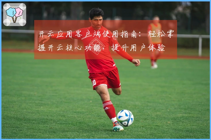 开云应用客户端使用指南:轻松掌握开云核心功能,提升用户体验