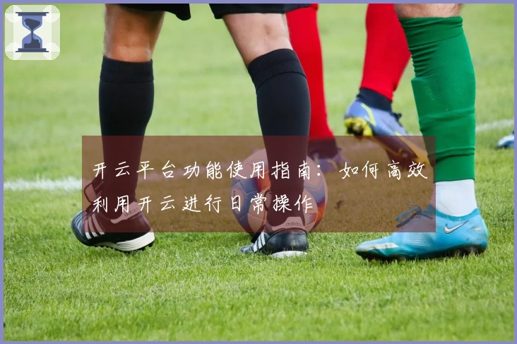 开云平台功能使用指南：如何高效利用开云进行日常操作